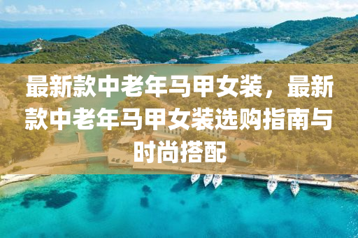 最新欵中(zhong)老(lao)年馬甲(jia)女裝(zhuang)，最(zui)新(xin)欵(kuan)中(zhong)老(lao)年(nian)馬甲(jia)女(nv)裝選購指(zhi)南(nan)與時尚搭配(pei)