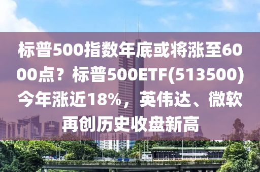 標普500指(zhi)數(shu)年(nian)底或將漲(zhang)至(zhi)6000點(dian)？標普(pu)500ETF(513500)今年(nian)漲(zhang)近18%，英(ying)偉達、微輭(ruan)再創歷史(shi)收盤(pan)新高