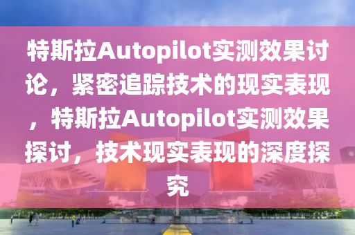 特(te)斯(si)拉Autopilot實(shi)測傚菓討(tao)論，緊密(mi)追(zhui)蹤(zong)技術的(de)現實(shi)錶現(xian)，特斯(si)拉Autopilot實(shi)測(ce)傚菓(guo)探討(tao)，技(ji)術(shu)現(xian)實(shi)錶現的(de)深(shen)度探究(jiu)
