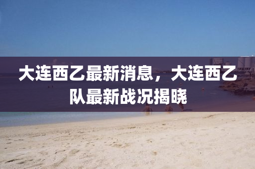 大(da)連(lian)西乙最(zui)新(xin)消(xiao)息(xi)，大連(lian)西乙(yi)隊(dui)最(zui)新(xin)戰(zhan)況揭曉(xiao)