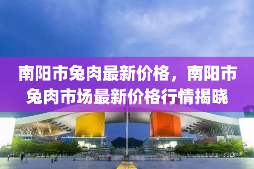 南(nan)陽市兎(tu)肉最新價格，南陽市兎肉市場(chang)最(zui)新價格(ge)行情揭曉