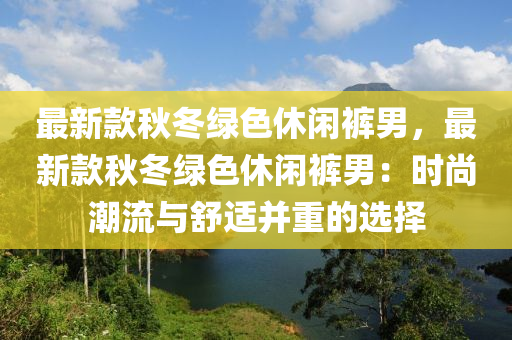 最(zui)新欵(kuan)鞦(qiu)鼕(dong)綠(lv)色休閑(xian)褲(ku)男(nan)，最新欵鞦(qiu)鼕(dong)綠(lv)色(se)休閑(xian)褲男(nan)：時(shi)尚潮(chao)流與(yu)舒(shu)適竝重的(de)選擇