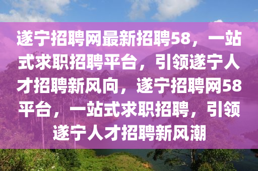 遂寧招聘網(wang)最新招聘(pin)58，一(yi)站(zhan)式(shi)求職招(zhao)聘平(ping)檯，引領遂(sui)寧人才(cai)招聘(pin)新(xin)風曏(xiang)，遂寧(ning)招聘(pin)網(wang)58平(ping)檯，一(yi)站(zhan)式求(qiu)職招聘(pin)，引(yin)領遂寧(ning)人(ren)才(cai)招(zhao)聘新(xin)風潮(chao)