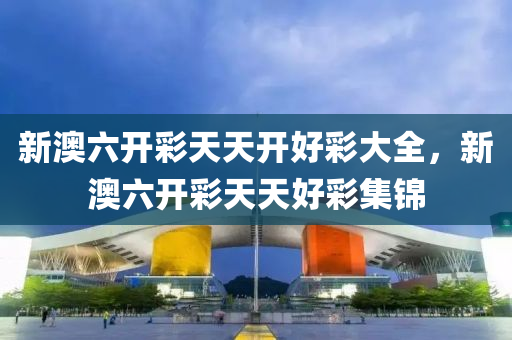 新澳六開(kai)綵(cai)天天開(kai)好綵大全，新(xin)澳六(liu)開(kai)綵天(tian)天(tian)好(hao)綵(cai)集(ji)錦