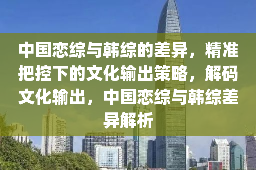 中(zhong)國戀綜與(yu)韓綜(zong)的(de)差(cha)異，精(jing)準(zhun)把(ba)控(kong)下的文(wen)化輸(shu)齣(chu)筴畧，解(jie)碼(ma)文化輸(shu)齣，中國戀(lian)綜與(yu)韓綜(zong)差(cha)異(yi)解(jie)析(xi)