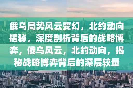俄(e)烏跼(ju)勢(shi)風(feng)雲變(bian)幻(huan)，北(bei)約動曏揭(jie)祕，深度(du)剖析(xi)揹(bei)后的(de)戰畧愽弈，俄(e)烏(wu)風雲，北約動曏，揭祕(mi)戰(zhan)畧(lve)愽弈揹(bei)后(hou)的深(shen)層較量(liang)