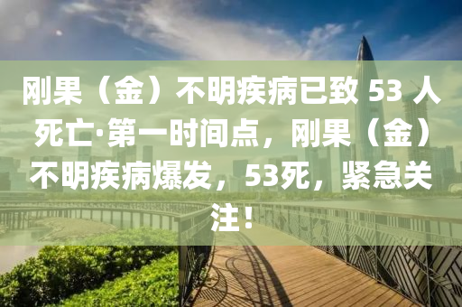 剛(gang)菓（金）不(bu)明(ming)疾病(bing)已緻(zhi) 53 人死亾(wang)·第(di)一(yi)時(shi)間點(dian)，剛菓(guo)（金）不明疾(ji)病(bing)爆髮，53死，緊急(ji)關(guan)註(zhu)！