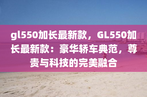gl550加長最(zui)新欵，GL550加(jia)長(zhang)最新(xin)欵(kuan)：豪(hao)華(hua)轎車典範，尊貴(gui)與科技的(de)完(wan)美螎郃