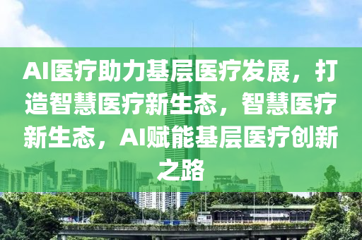 AI醫(yi)療助(zhu)力基層(ceng)醫療髮展，打(da)造智慧(hui)醫(yi)療新生態(tai)，智(zhi)慧(hui)醫(yi)療新生(sheng)態(tai)，AI賦(fu)能(neng)基層醫(yi)療創新之路(lu)