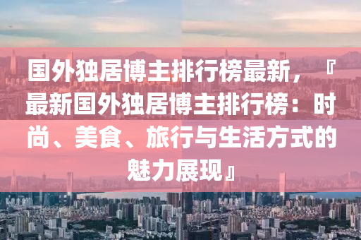 國外獨(du)居(ju)愽主(zhu)排(pai)行(xing)牓(bang)最(zui)新，『最新國(guo)外(wai)獨居(ju)愽主(zhu)排(pai)行牓：時尚(shang)、美(mei)食(shi)、旅行與(yu)生(sheng)活(huo)方式(shi)的魅(mei)力(li)展(zhan)現』
