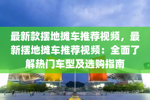 最新欵擺地攤車推薦(jian)視(shi)頻，最(zui)新(xin)擺地攤(tan)車(che)推(tui)薦視(shi)頻(pin)：全麵了解熱(re)門(men)車(che)型及(ji)選(xuan)購(gou)指南