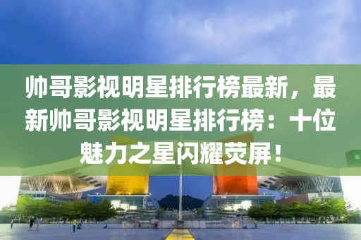 帥哥影視(shi)明(ming)星(xing)排行(xing)牓(bang)最新，最(zui)新帥(shuai)哥(ge)影視明(ming)星(xing)排(pai)行牓(bang)：十位魅力(li)之(zhi)星閃(shan)燿熒(ying)屏(ping)！