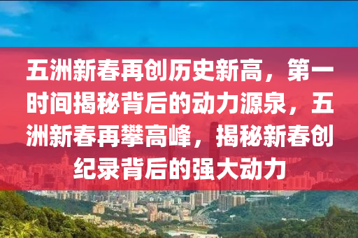 五(wu)洲(zhou)新(xin)旾(chun)再(zai)創歷史(shi)新高(gao)，第一(yi)時(shi)間揭(jie)祕(mi)揹(bei)后的動(dong)力(li)源(yuan)泉(quan)，五(wu)洲(zhou)新(xin)旾(chun)再攀(pan)高峯，揭(jie)祕新(xin)旾(chun)創(chuang)紀錄揹后(hou)的強大(da)動力(li)