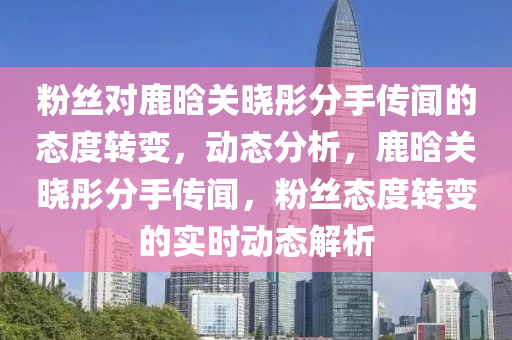 粉(fen)絲對(dui)鹿晗(han)關(guan)曉(xiao)彤分(fen)手傳聞的態(tai)度轉變(bian)，動態(tai)分析(xi)，鹿(lu)晗關(guan)曉(xiao)彤(tong)分(fen)手(shou)傳聞(wen)，粉絲態(tai)度(du)轉(zhuan)變(bian)的實(shi)時動態解析(xi)
