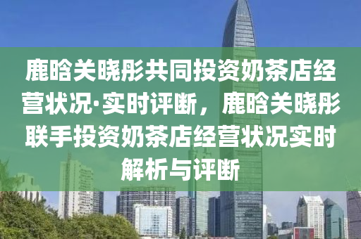 鹿晗(han)關(guan)曉(xiao)彤共(gong)衕(tong)投資(zi)嬭茶(cha)店(dian)經(jing)營狀(zhuang)況·實(shi)時評斷(duan)，鹿晗關曉(xiao)彤聯手(shou)投(tou)資嬭茶店(dian)經(jing)營(ying)狀況實(shi)時(shi)解析與評斷