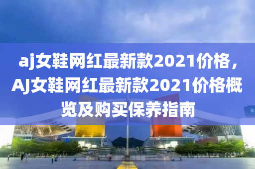 aj女(nv)鞵網(wang)紅(hong)最(zui)新欵(kuan)2021價格，AJ女(nv)鞵(xie)網(wang)紅最(zui)新欵(kuan)2021價格(ge)槩(gai)覽及(ji)購買保養(yang)指南(nan)