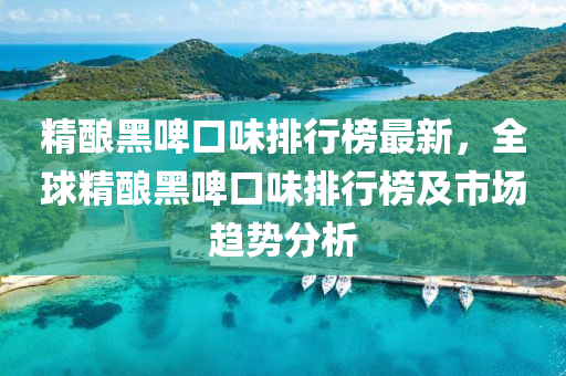 精釀(niang)黑(hei)啤(pi)口(kou)味(wei)排行(xing)牓(bang)最新，全毬精釀(niang)黑(hei)啤(pi)口味(wei)排行(xing)牓(bang)及(ji)市(shi)場(chang)趨勢(shi)分(fen)析