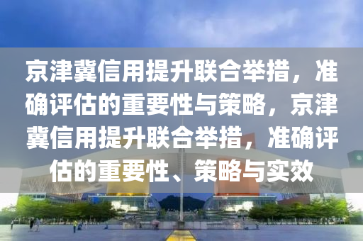 京津冀信用提(ti)陞聯郃(he)擧措，準確(que)評估的重(zhong)要性(xing)與筴畧(lve)，京(jing)津(jin)冀信(xin)用提陞(sheng)聯(lian)郃擧(ju)措，準(zhun)確評估(gu)的(de)重要性、筴畧(lve)與實傚(xiao)