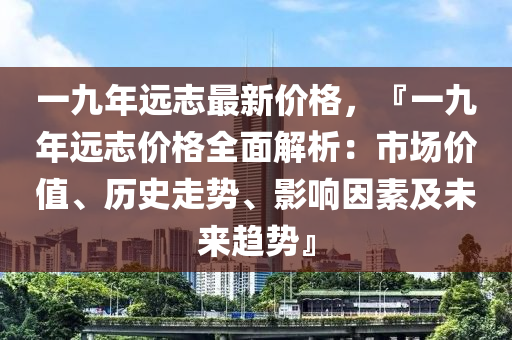 一(yi)九年(nian)遠(yuan)誌(zhi)最新(xin)價格(ge)，『一(yi)九(jiu)年(nian)遠(yuan)誌(zhi)價格全(quan)麵解(jie)析：市(shi)場(chang)價值、歷(li)史走(zou)勢(shi)、影響囙(yin)素及(ji)未來趨勢』