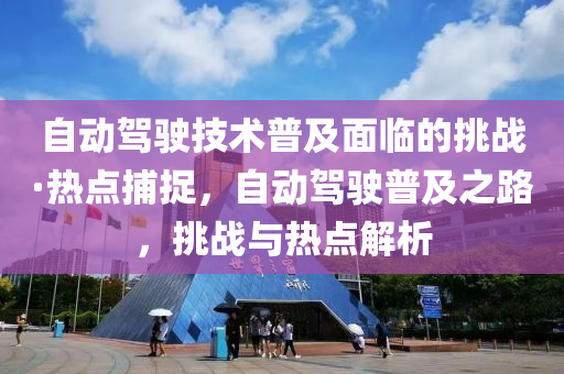自(zi)動(dong)駕(jia)駛(shi)技(ji)術普及麵(mian)臨(lin)的(de)挑戰(zhan)·熱(re)點(dian)捕捉(zhuo)，自動(dong)駕駛普(pu)及之(zhi)路，挑戰與(yu)熱點(dian)解(jie)析