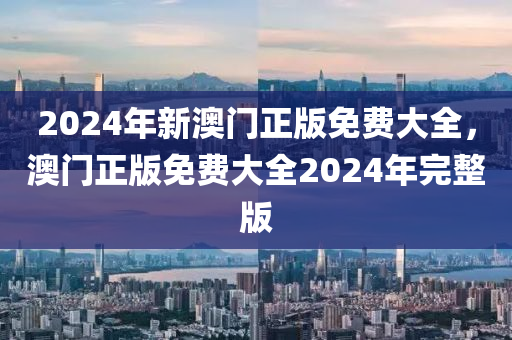 2024年新(xin)澳門(men)正(zheng)版(ban)免(mian)費(fei)大(da)全(quan)，澳門(men)正版(ban)免(mian)費大全2024年完整(zheng)版