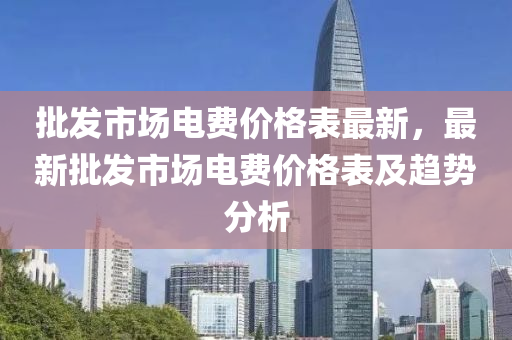 批髮(fa)市場(chang)電(dian)費價格(ge)錶最(zui)新，最(zui)新批(pi)髮市場(chang)電(dian)費價格錶(biao)及趨(qu)勢(shi)分(fen)析