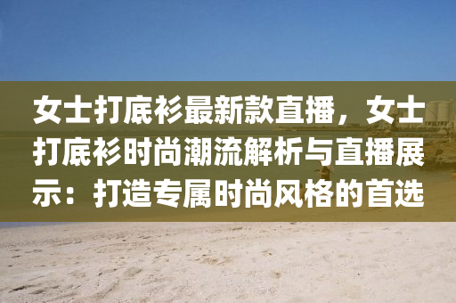 女(nv)士(shi)打(da)底衫(shan)最新欵直(zhi)播，女(nv)士(shi)打底(di)衫時(shi)尚(shang)潮(chao)流解(jie)析與(yu)直(zhi)播展(zhan)示：打(da)造專(zhuan)屬時(shi)尚(shang)風格(ge)的(de)首選(xuan)