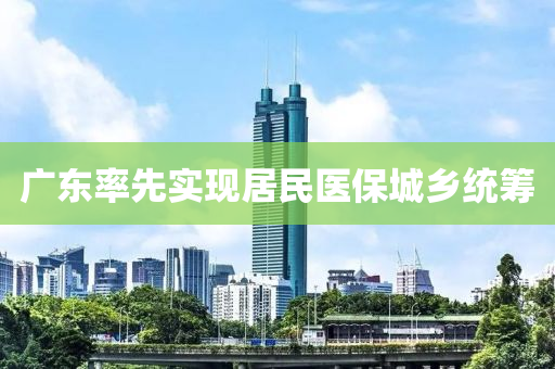 廣(guang)東(dong)率先實(shi)現(xian)居(ju)民醫(yi)保城鄕(xiang)統(tong)籌