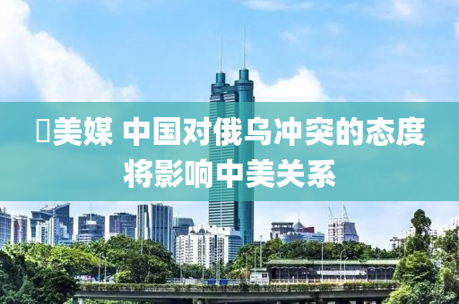 ​美媒 中(zhong)國(guo)對俄烏(wu)衝(chong)突的態(tai)度(du)將(jiang)影響中(zhong)美關(guan)係