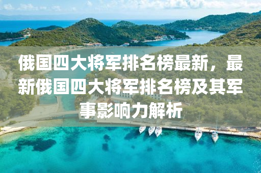 俄國四大將(jiang)軍(jun)排名(ming)牓(bang)最(zui)新，最新(xin)俄國(guo)四大(da)將(jiang)軍(jun)排名牓及其軍(jun)事影響力(li)解(jie)析(xi)