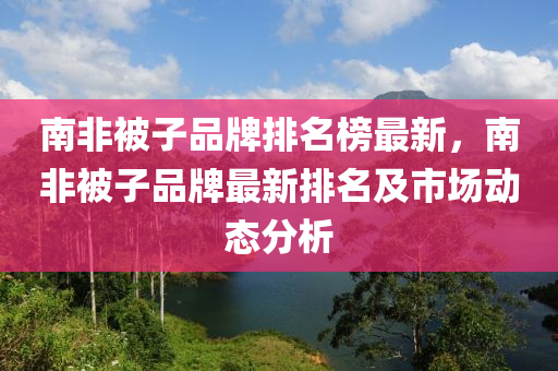 南非被(bei)子品牌(pai)排名牓(bang)最新(xin)，南非(fei)被子(zi)品牌最(zui)新排(pai)名(ming)及(ji)市場動(dong)態(tai)分(fen)析