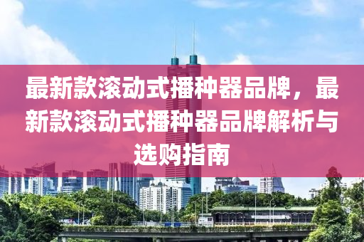 最(zui)新(xin)欵(kuan)滾(gun)動式播(bo)種器(qi)品(pin)牌，最(zui)新欵滾動(dong)式(shi)播(bo)種器品(pin)牌解(jie)析(xi)與(yu)選購指南