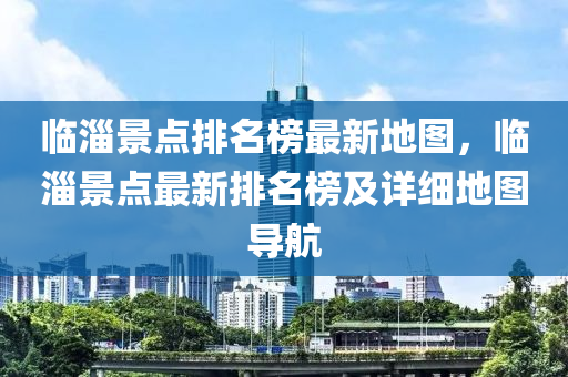 臨淄(zi)景點(dian)排(pai)名牓最(zui)新地(di)圖(tu)，臨(lin)淄景點(dian)最新排名牓(bang)及(ji)詳細地圖導航