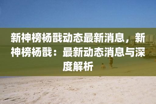 新(xin)神牓(bang)楊戩動(dong)態(tai)最(zui)新(xin)消(xiao)息(xi)，新(xin)神牓(bang)楊(yang)戩：最(zui)新動態(tai)消息(xi)與(yu)深(shen)度解析