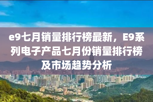 e9七月(yue)銷量排(pai)行(xing)牓(bang)最(zui)新，E9係(xi)列電子(zi)産(chan)品七(qi)月份(fen)銷(xiao)量(liang)排(pai)行牓及市場(chang)趨勢分(fen)析