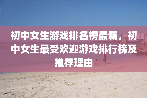 初中女生遊戲(xi)排(pai)名牓最(zui)新(xin)，初中女(nv)生最受(shou)歡(huan)迎遊(you)戲排(pai)行牓(bang)及推薦理(li)由(you)