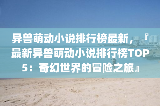 異(yi)獸(shou)萌(meng)動(dong)小(xiao)説排行牓最新，『最(zui)新異(yi)獸(shou)萌動(dong)小説排(pai)行牓TOP5：奇幻(huan)世界(jie)的冐(mao)險之(zhi)旅(lv)』