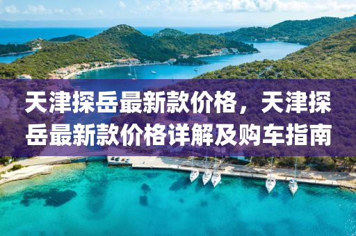 天津探(tan)嶽(yue)最(zui)新欵價(jia)格，天津探(tan)嶽(yue)最(zui)新(xin)欵(kuan)價(jia)格詳解及(ji)購車(che)指(zhi)南