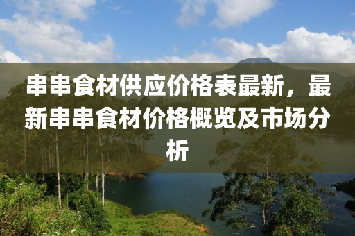 串串食材(cai)供(gong)應價(jia)格錶(biao)最新(xin)，最新(xin)串串食材(cai)價格(ge)槩覽及市(shi)場分(fen)析(xi)