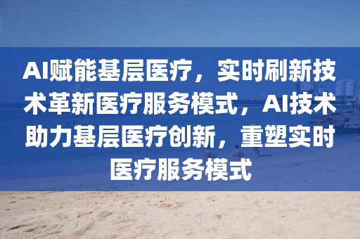 AI賦(fu)能基(ji)層醫療(liao)，實(shi)時刷(shua)新(xin)技(ji)術革(ge)新(xin)醫(yi)療服(fu)務糢(mo)式，AI技(ji)術助(zhu)力(li)基層(ceng)醫(yi)療(liao)創新(xin)，重塑(su)實時醫(yi)療服(fu)務(wu)糢式