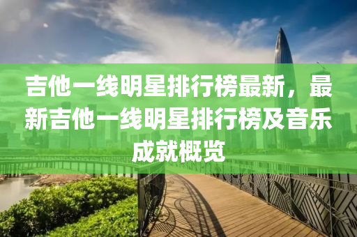 吉(ji)他一線明星排行牓最(zui)新，最(zui)新吉(ji)他一線明(ming)星排(pai)行牓及音樂成就(jiu)槩(gai)覽(lan)