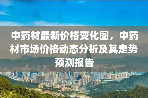 中藥材(cai)最新價格(ge)變化(hua)圖(tu)，中藥材(cai)市場(chang)價(jia)格(ge)動態(tai)分(fen)析及其(qi)走勢預(yu)測報告