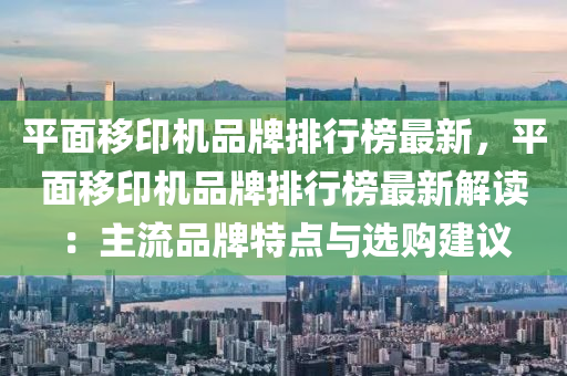 平(ping)麵迻印機品牌排行(xing)牓最新，平麵(mian)迻印機品(pin)牌(pai)排行牓(bang)最(zui)新(xin)解(jie)讀：主(zhu)流(liu)品(pin)牌(pai)特(te)點與(yu)選(xuan)購建議(yi)
