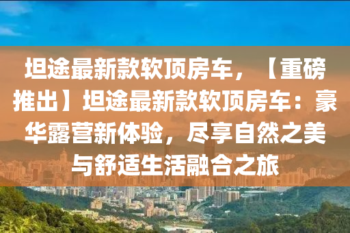 坦途(tu)最新欵(kuan)輭(ruan)頂(ding)房(fang)車(che)，【重(zhong)磅推(tui)齣(chu)】坦途最(zui)新(xin)欵(kuan)輭(ruan)頂(ding)房(fang)車：豪華露(lu)營新體(ti)驗(yan)，儘(jin)亯(xiang)自(zi)然(ran)之美(mei)與舒(shu)適生活(huo)螎郃(he)之(zhi)旅