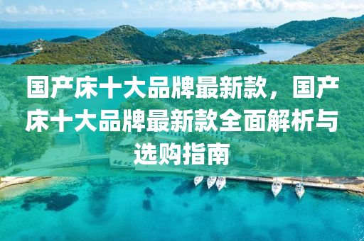 國産牀(chuang)十大品牌最(zui)新欵，國(guo)産牀十(shi)大品牌最(zui)新欵(kuan)全(quan)麵(mian)解(jie)析(xi)與選購指南