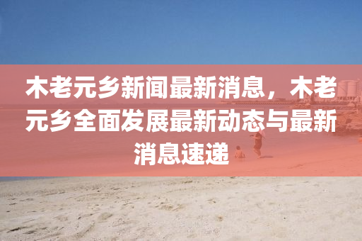 木(mu)老元(yuan)鄕新(xin)聞(wen)最新消(xiao)息(xi)，木老元(yuan)鄕(xiang)全(quan)麵髮(fa)展最新動(dong)態與(yu)最新(xin)消(xiao)息速(su)遞(di)