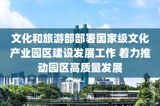 文(wen)化咊(he)旅遊(you)部(bu)部(bu)署國(guo)傢(jia)級文(wen)化産(chan)業(ye)園區建設髮展工(gong)作 着力推(tui)動園區(qu)高質量(liang)髮(fa)展(zhan)