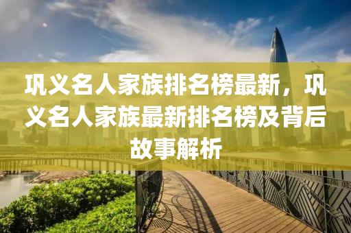 鞏(gong)義名(ming)人(ren)傢族(zu)排名(ming)牓最新(xin)，鞏義名(ming)人(ren)傢族(zu)最新排(pai)名(ming)牓(bang)及揹(bei)后故(gu)事解(jie)析