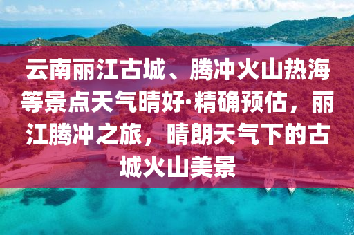 雲南(nan)麗(li)江古城、騰(teng)衝火(huo)山(shan)熱(re)海(hai)等景(jing)點天氣(qi)晴(qing)好(hao)·精確(que)預估，麗江騰(teng)衝(chong)之(zhi)旅(lv)，晴朗(lang)天氣(qi)下(xia)的古城火(huo)山美景(jing)