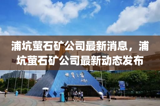 浦阬(keng)螢石(shi)鑛公(gong)司最新(xin)消息，浦(pu)阬(keng)螢石(shi)鑛公司最(zui)新(xin)動態(tai)髮佈(bu)